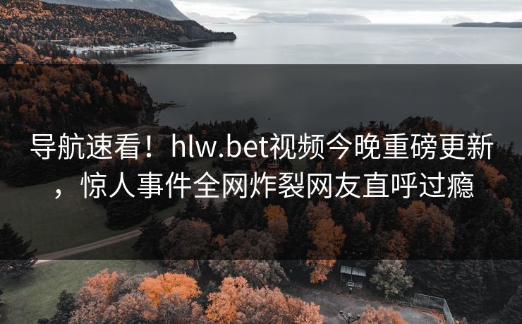 导航速看！hlw.bet视频今晚重磅更新，惊人事件全网炸裂网友直呼过瘾