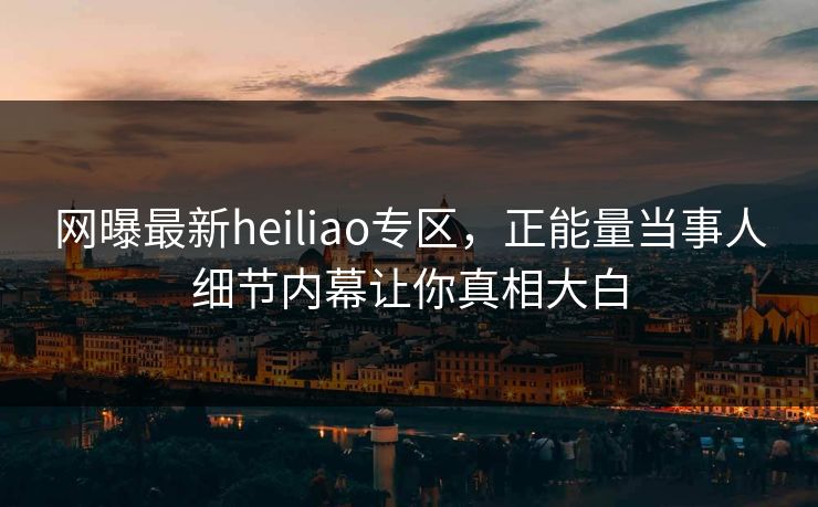 网曝最新heiliao专区，正能量当事人细节内幕让你真相大白