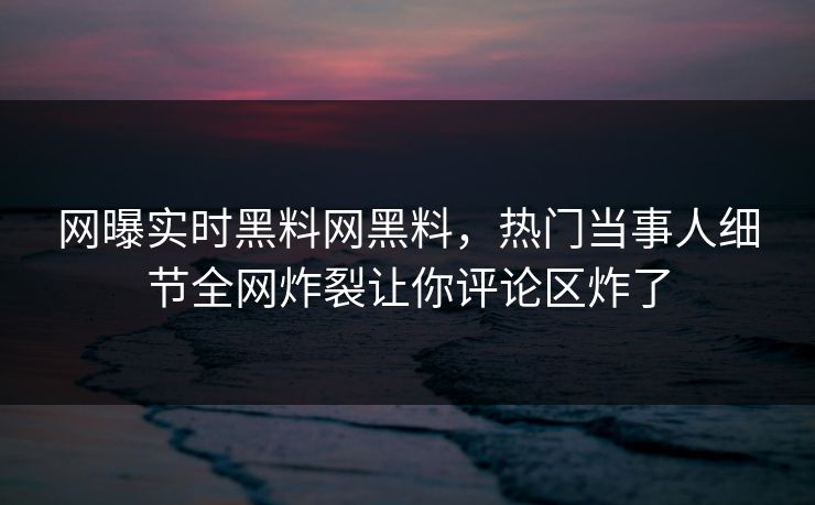 网曝实时黑料网黑料，热门当事人细节全网炸裂让你评论区炸了