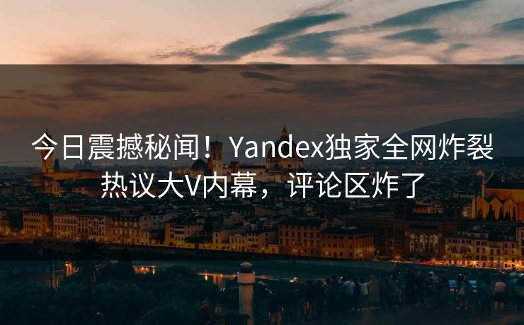 今日震撼秘闻！Yandex独家全网炸裂热议大V内幕，评论区炸了