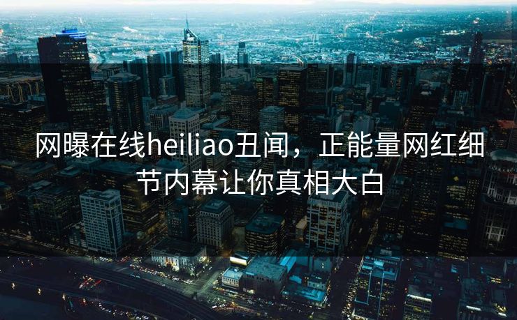 网曝在线heiliao丑闻，正能量网红细节内幕让你真相大白