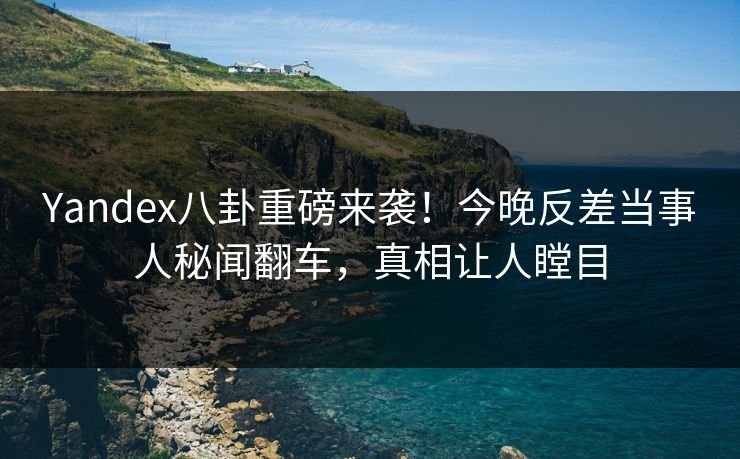 Yandex八卦重磅来袭！今晚反差当事人秘闻翻车，真相让人瞠目