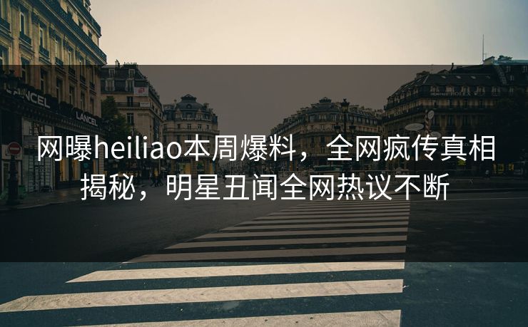 网曝heiliao本周爆料，全网疯传真相揭秘，明星丑闻全网热议不断