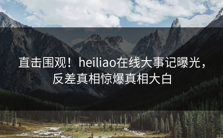 直击围观！heiliao在线大事记曝光，反差真相惊爆真相大白
