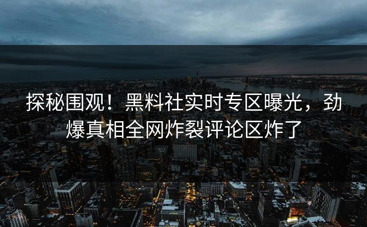 探秘围观！黑料社实时专区曝光，劲爆真相全网炸裂评论区炸了