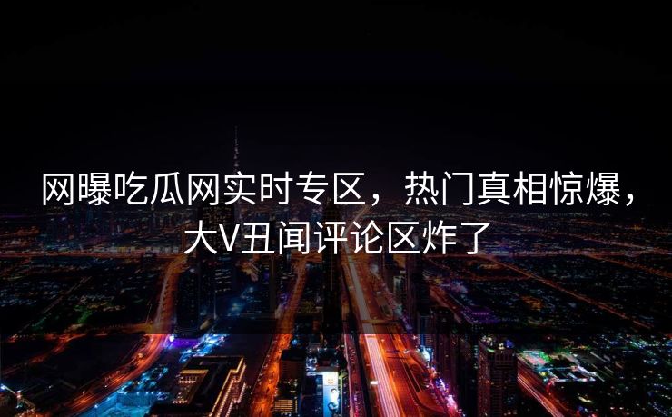 网曝吃瓜网实时专区，热门真相惊爆，大V丑闻评论区炸了