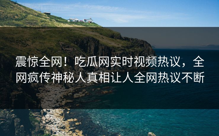 震惊全网！吃瓜网实时视频热议，全网疯传神秘人真相让人全网热议不断