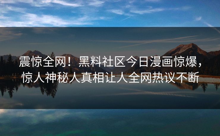震惊全网！黑料社区今日漫画惊爆，惊人神秘人真相让人全网热议不断
