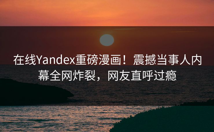 在线Yandex重磅漫画！震撼当事人内幕全网炸裂，网友直呼过瘾