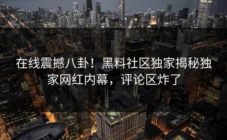 在线震撼八卦！黑料社区独家揭秘独家网红内幕，评论区炸了