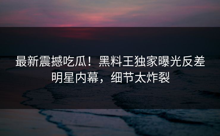 最新震撼吃瓜！黑料王独家曝光反差明星内幕，细节太炸裂