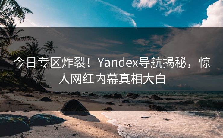 今日专区炸裂！Yandex导航揭秘，惊人网红内幕真相大白
