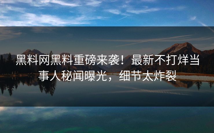 黑料网黑料重磅来袭！最新不打烊当事人秘闻曝光，细节太炸裂