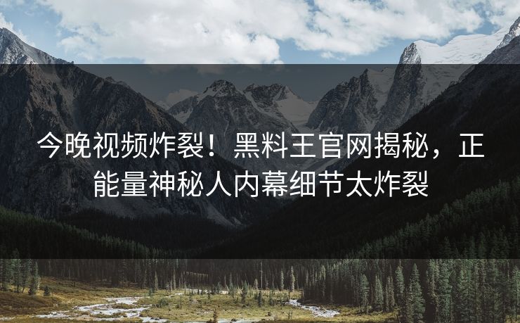 今晚视频炸裂！黑料王官网揭秘，正能量神秘人内幕细节太炸裂