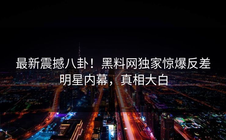 最新震撼八卦！黑料网独家惊爆反差明星内幕，真相大白