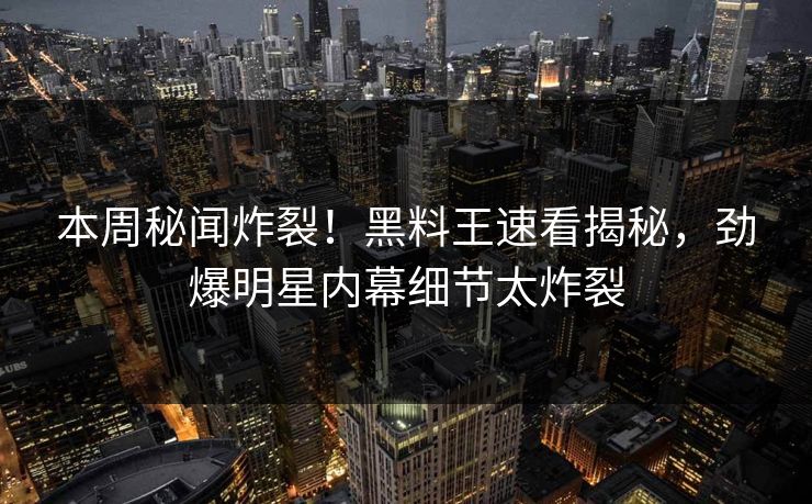 本周秘闻炸裂！黑料王速看揭秘，劲爆明星内幕细节太炸裂
