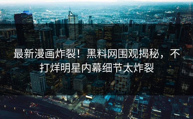 最新漫画炸裂！黑料网围观揭秘，不打烊明星内幕细节太炸裂