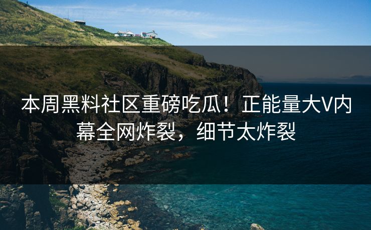 本周黑料社区重磅吃瓜！正能量大V内幕全网炸裂，细节太炸裂