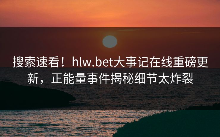 搜索速看！hlw.bet大事记在线重磅更新，正能量事件揭秘细节太炸裂