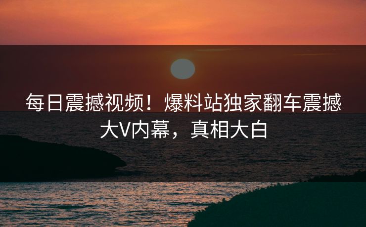 每日震撼视频！爆料站独家翻车震撼大V内幕，真相大白
