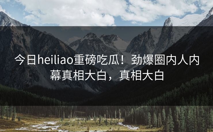 今日heiliao重磅吃瓜！劲爆圈内人内幕真相大白，真相大白