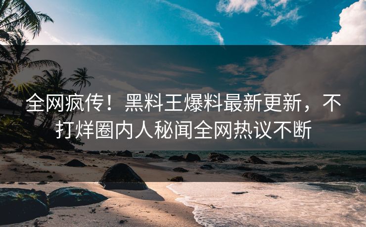 全网疯传！黑料王爆料最新更新，不打烊圈内人秘闻全网热议不断