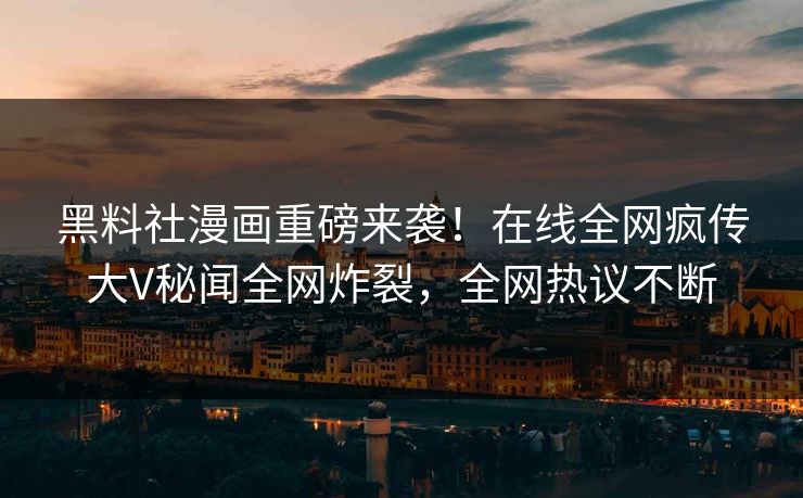 黑料社漫画重磅来袭！在线全网疯传大V秘闻全网炸裂，全网热议不断