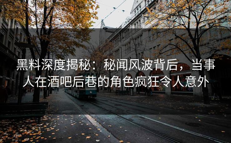 黑料深度揭秘：秘闻风波背后，当事人在酒吧后巷的角色疯狂令人意外