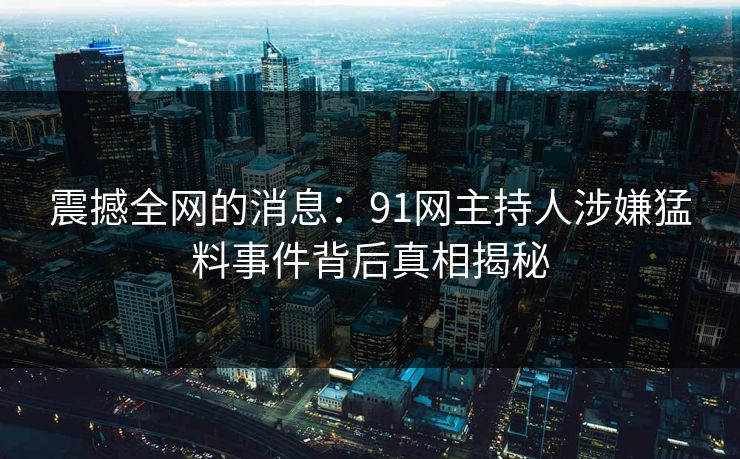 震撼全网的消息：91网主持人涉嫌猛料事件背后真相揭秘
