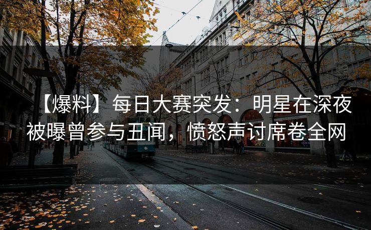 【爆料】每日大赛突发：明星在深夜被曝曾参与丑闻，愤怒声讨席卷全网