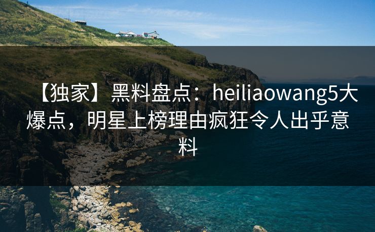 【独家】黑料盘点：heiliaowang5大爆点，明星上榜理由疯狂令人出乎意料