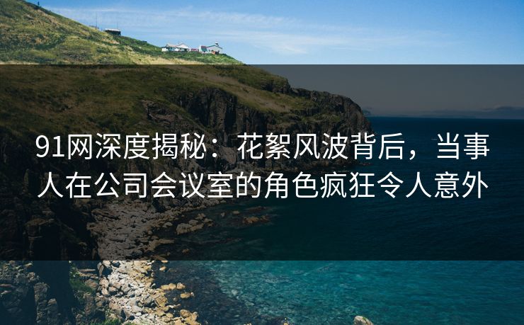 91网深度揭秘：花絮风波背后，当事人在公司会议室的角色疯狂令人意外