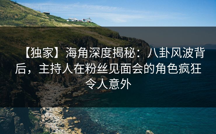 【独家】海角深度揭秘：八卦风波背后，主持人在粉丝见面会的角色疯狂令人意外