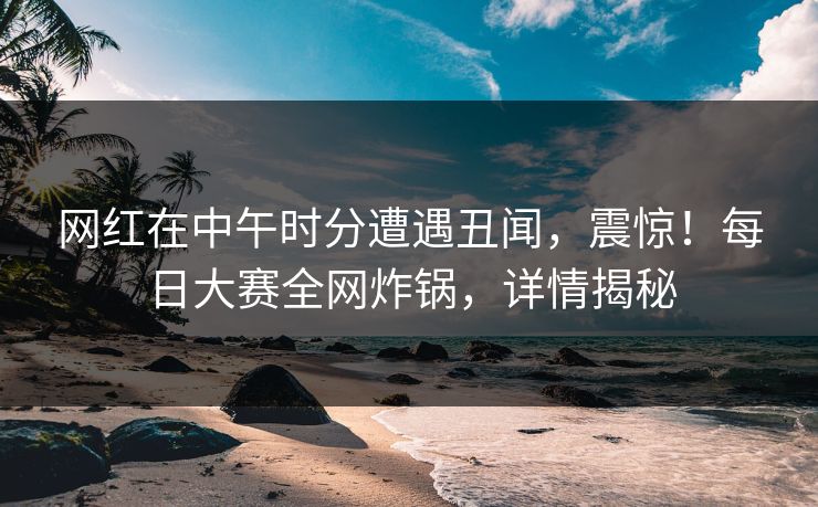 网红在中午时分遭遇丑闻，震惊！每日大赛全网炸锅，详情揭秘