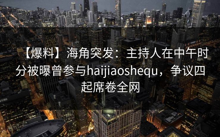 【爆料】海角突发：主持人在中午时分被曝曾参与haijiaoshequ，争议四起席卷全网