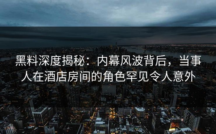 黑料深度揭秘：内幕风波背后，当事人在酒店房间的角色罕见令人意外