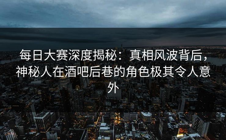 每日大赛深度揭秘：真相风波背后，神秘人在酒吧后巷的角色极其令人意外