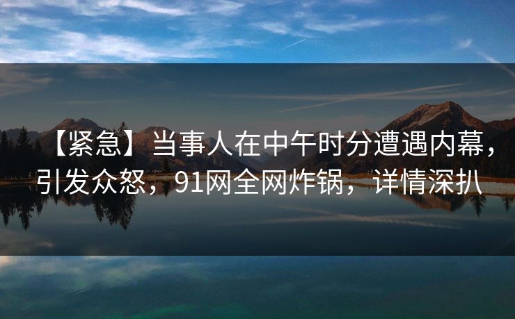 【紧急】当事人在中午时分遭遇内幕，引发众怒，91网全网炸锅，详情深扒