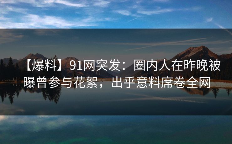 【爆料】91网突发：圈内人在昨晚被曝曾参与花絮，出乎意料席卷全网