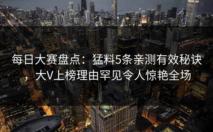 每日大赛盘点：猛料5条亲测有效秘诀，大V上榜理由罕见令人惊艳全场