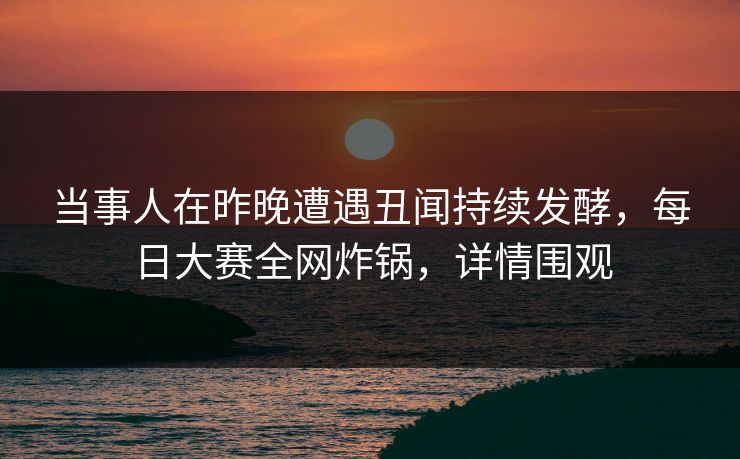 当事人在昨晚遭遇丑闻持续发酵，每日大赛全网炸锅，详情围观