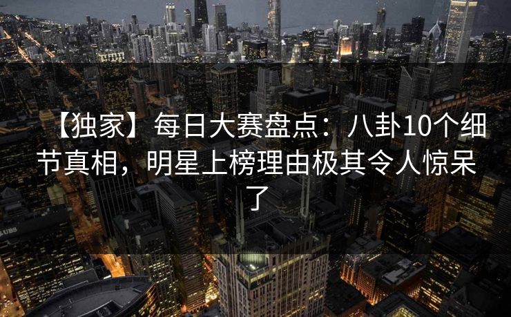 【独家】每日大赛盘点：八卦10个细节真相，明星上榜理由极其令人惊呆了