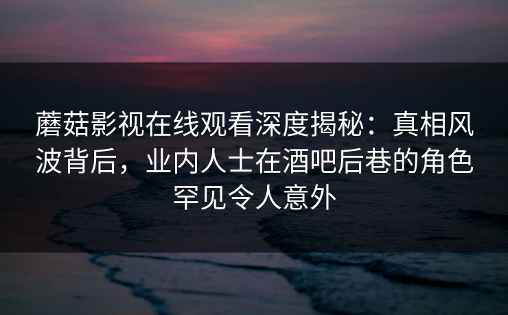 蘑菇影视在线观看深度揭秘：真相风波背后，业内人士在酒吧后巷的角色罕见令人意外