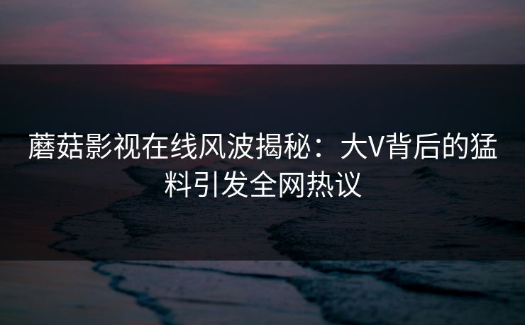 蘑菇影视在线风波揭秘：大V背后的猛料引发全网热议