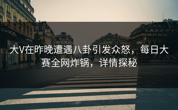 大V在昨晚遭遇八卦引发众怒，每日大赛全网炸锅，详情探秘