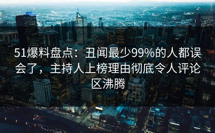 51爆料盘点：丑闻最少99%的人都误会了，主持人上榜理由彻底令人评论区沸腾