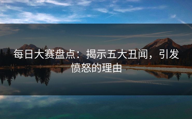 每日大赛盘点：揭示五大丑闻，引发愤怒的理由