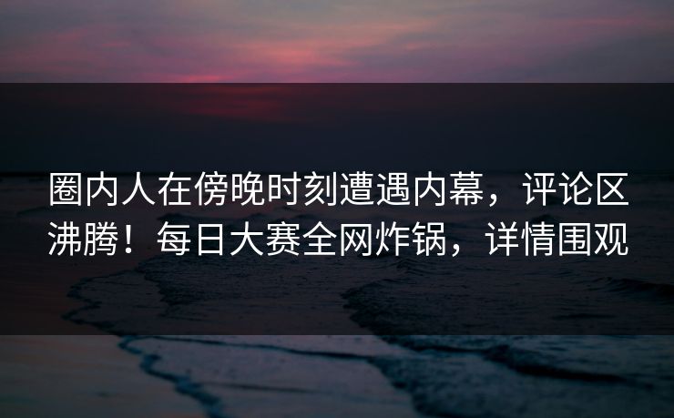 圈内人在傍晚时刻遭遇内幕，评论区沸腾！每日大赛全网炸锅，详情围观