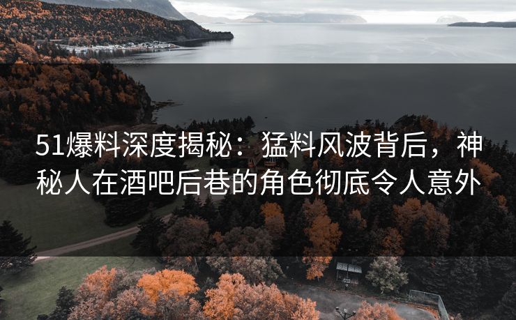 51爆料深度揭秘：猛料风波背后，神秘人在酒吧后巷的角色彻底令人意外