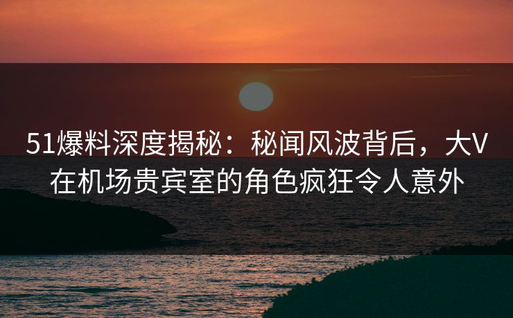 51爆料深度揭秘：秘闻风波背后，大V在机场贵宾室的角色疯狂令人意外